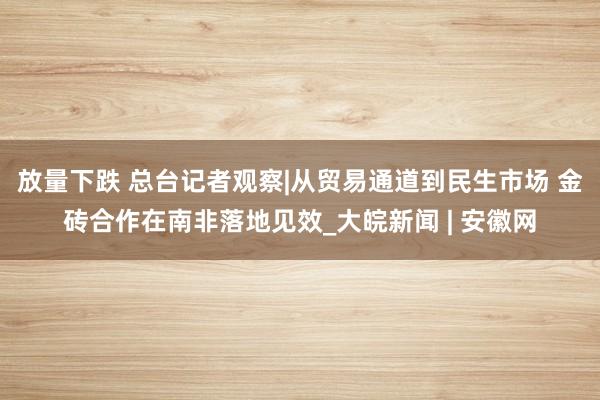 放量下跌 总台记者观察|从贸易通道到民生市场 金砖合作在南非落地见效_大皖新闻 | 安徽网