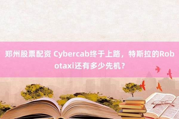 郑州股票配资 Cybercab终于上路，特斯拉的Robotaxi还有多少先机？