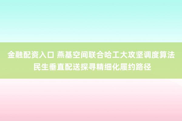 金融配资入口 燕基空间联合哈工大攻坚调度算法 民生垂直配送探寻精细化履约路径