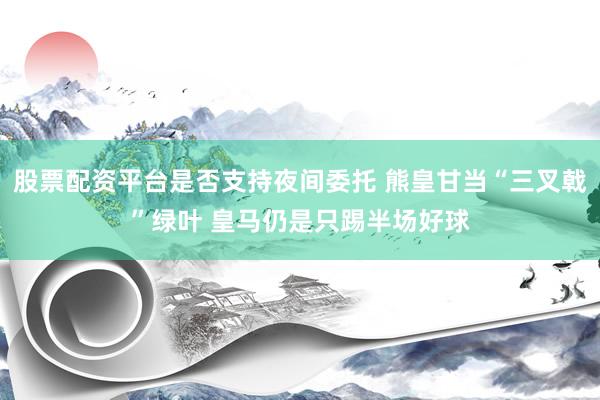 股票配资平台是否支持夜间委托 熊皇甘当“三叉戟”绿叶 皇马仍是只踢半场好球