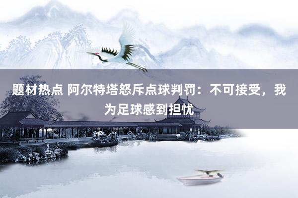 题材热点 阿尔特塔怒斥点球判罚：不可接受，我为足球感到担忧