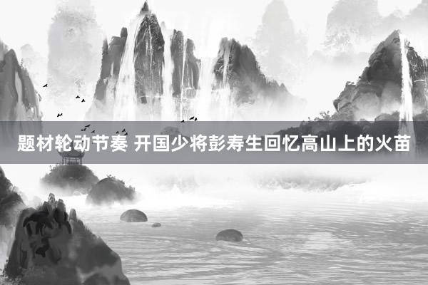 题材轮动节奏 开国少将彭寿生回忆高山上的火苗