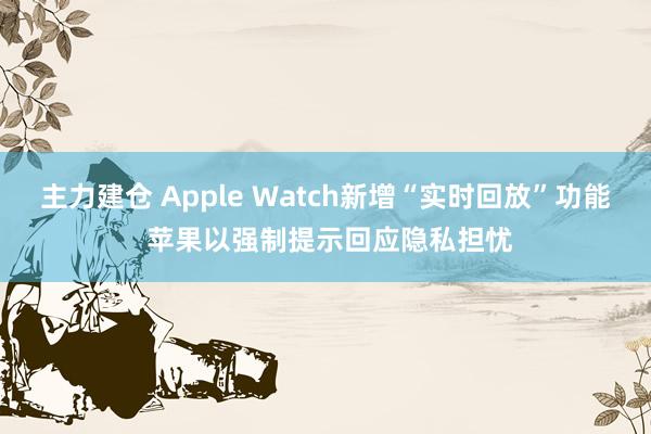 主力建仓 Apple Watch新增“实时回放”功能 苹果以强制提示回应隐私担忧