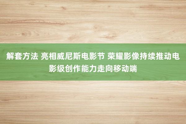 解套方法 亮相威尼斯电影节 荣耀影像持续推动电影级创作能力走向移动端