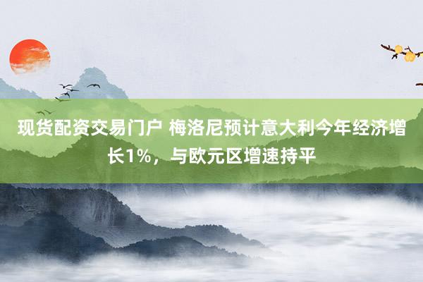 现货配资交易门户 梅洛尼预计意大利今年经济增长1%，与欧元区增速持平