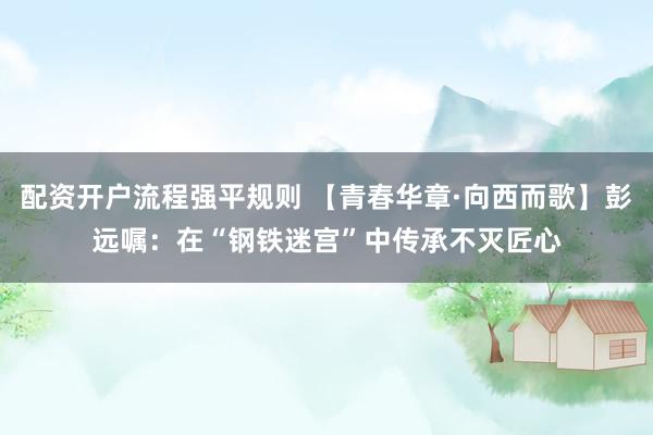 配资开户流程强平规则 【青春华章·向西而歌】彭远嘱：在“钢铁迷宫”中传承不灭匠心