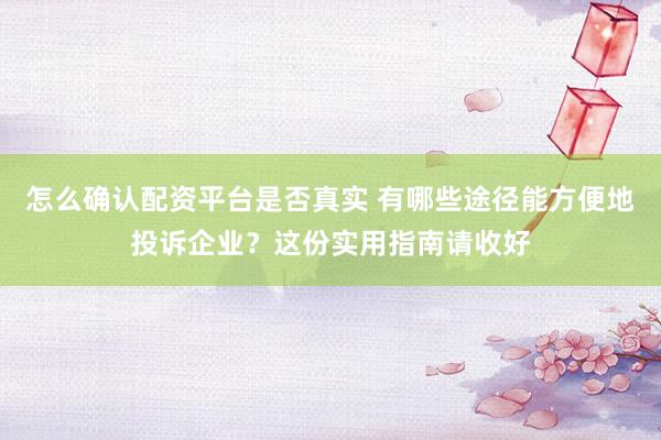 怎么确认配资平台是否真实 有哪些途径能方便地投诉企业？这份实用指南请收好