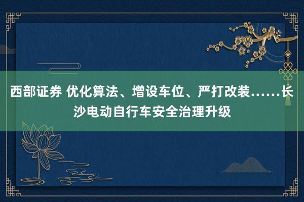 西部证券 优化算法、增设车位、严打改装……长沙电动自行车安全治理升级