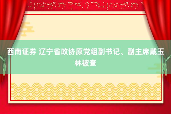 西南证券 辽宁省政协原党组副书记、副主席戴玉林被查