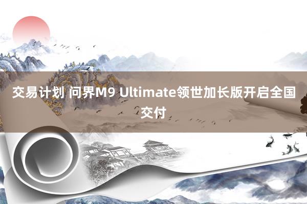 交易计划 问界M9 Ultimate领世加长版开启全国交付