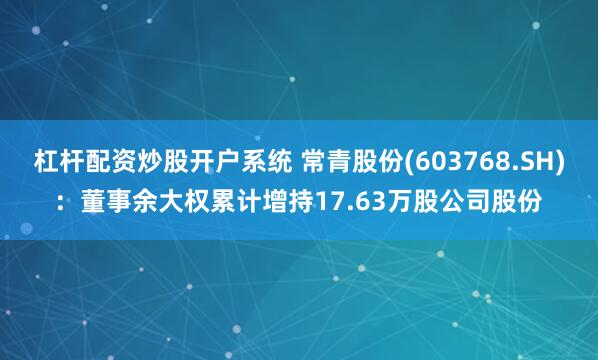 杠杆配资炒股开户系统 常青股份(603768.SH)：董事余大权累计增持17.63万股公司股份