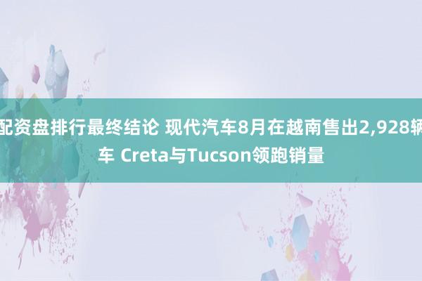 配资盘排行最终结论 现代汽车8月在越南售出2,928辆车 Creta与Tucson领跑销量