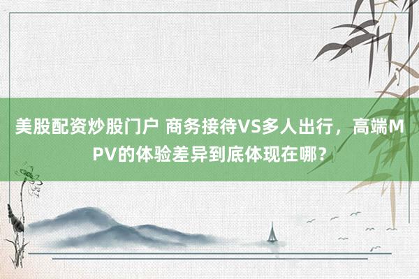 美股配资炒股门户 商务接待VS多人出行，高端MPV的体验差异到底体现在哪？