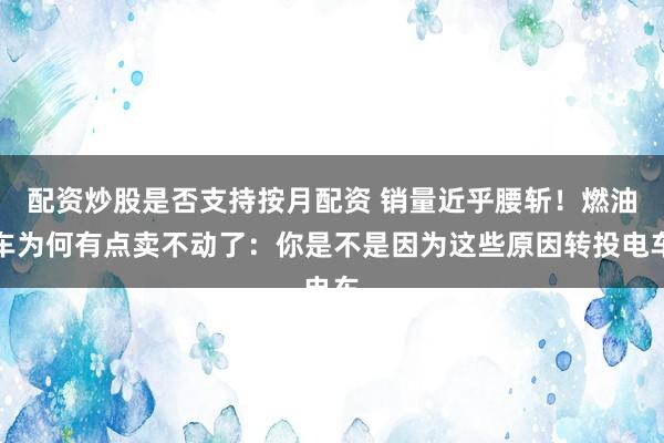 配资炒股是否支持按月配资 销量近乎腰斩！燃油车为何有点卖不动了：你是不是因为这些原因转投电车