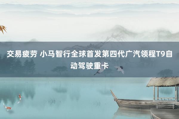 交易疲劳 小马智行全球首发第四代广汽领程T9自动驾驶重卡