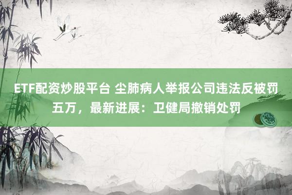 ETF配资炒股平台 尘肺病人举报公司违法反被罚五万，最新进展：卫健局撤销处罚