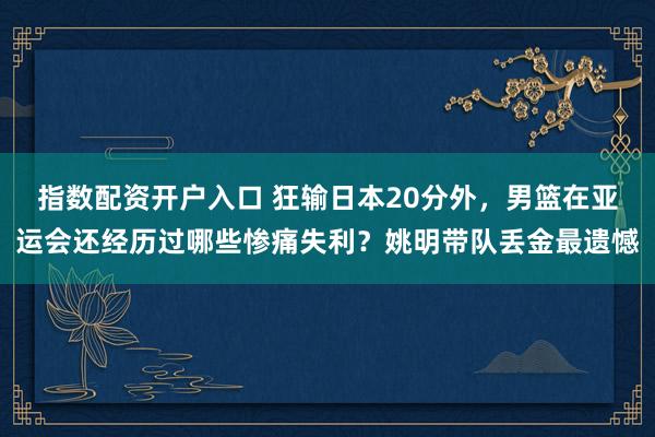 指数配资开户入口 狂输日本20分外，男篮在亚运会还经历过哪些惨痛失利？姚明带队丢金最遗憾