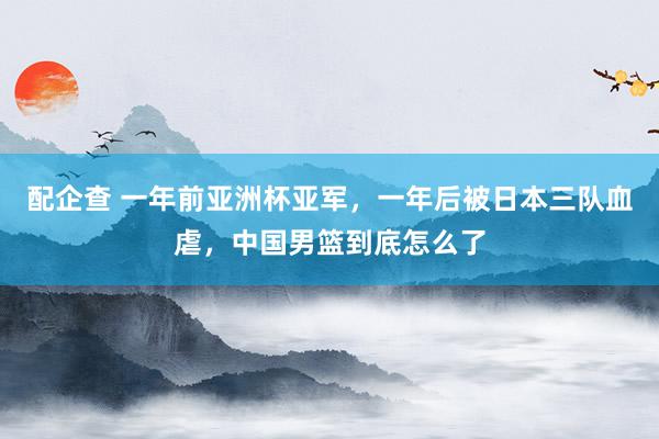 配企查 一年前亚洲杯亚军，一年后被日本三队血虐，中国男篮到底怎么了
