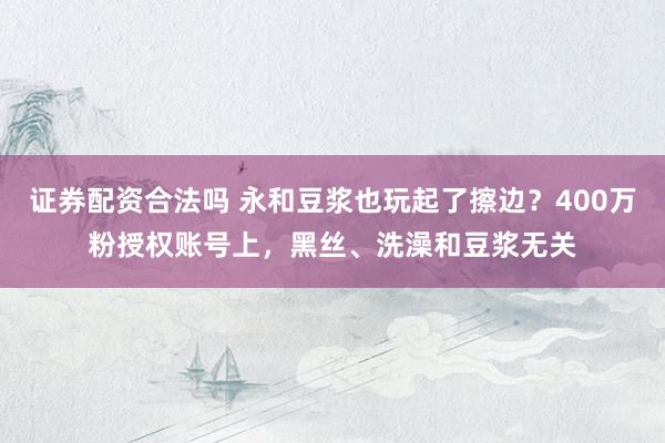 证券配资合法吗 永和豆浆也玩起了擦边？400万粉授权账号上，黑丝、洗澡和豆浆无关
