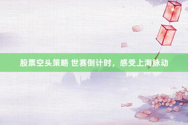 股票空头策略 世赛倒计时，感受上海脉动