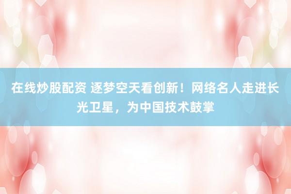 在线炒股配资 逐梦空天看创新！网络名人走进长光卫星，为中国技术鼓掌