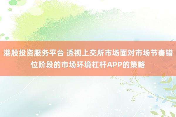港股投资服务平台 透视上交所市场面对市场节奏错位阶段的市场环境杠杆APP的策略