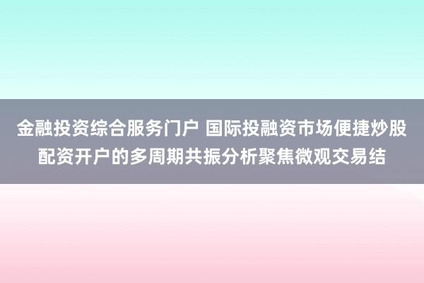 金融投资综合服务门户 国际投融资市场便捷炒股配资开户的多周期共振分析聚焦微观交易结