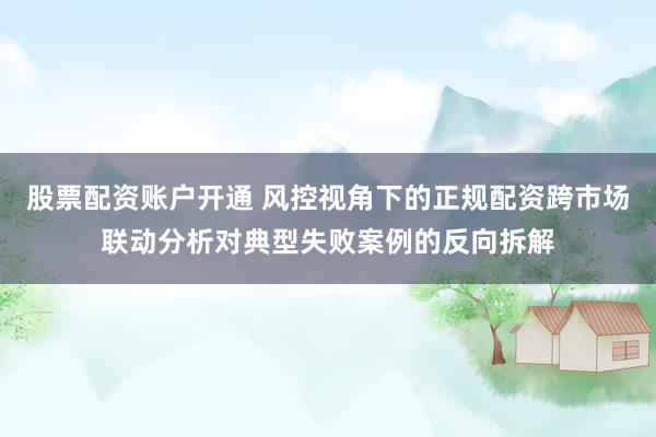 股票配资账户开通 风控视角下的正规配资跨市场联动分析对典型失败案例的反向拆解