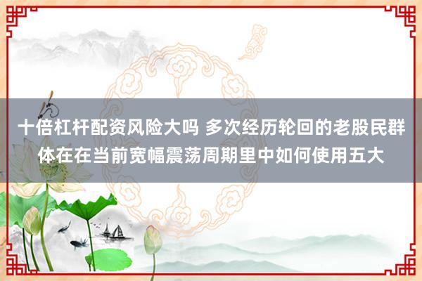 十倍杠杆配资风险大吗 多次经历轮回的老股民群体在在当前宽幅震荡周期里中如何使用五大
