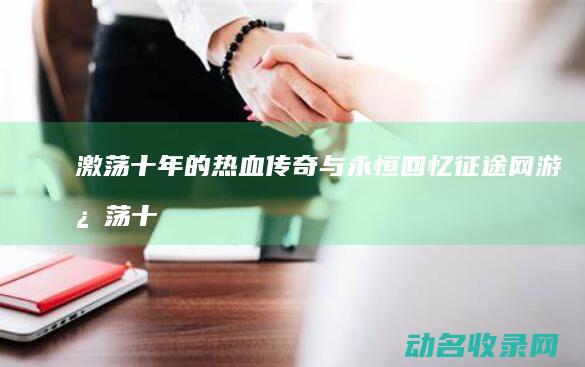 激荡十年的热血传奇与永恒回忆 征途网游 (激荡十年心得体会)