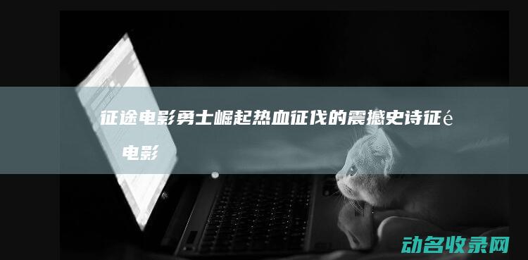 征途 电影 勇士崛起 热血征伐的震撼史诗 (征途电影勇士在线观看)