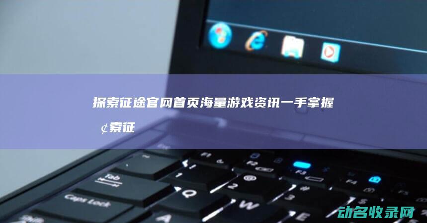 探索征途官网首页 海量游戏资讯一手掌握 (探索征途官网首页)