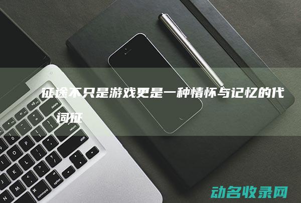 征途 不只是游戏 更是一种情怀与记忆的代名词 (征途不止于此什么意思)
