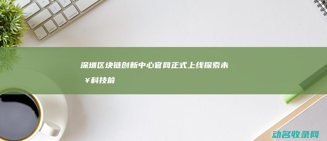 深圳区块链创新中心官网正式上线 探索未来科技前沿 (深圳区块链创始人是谁)